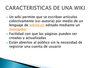    Un wiki permite que se escriban artículos
    colectivamente (co-autoría) por medio de un
    lenguaje de wikitexto editado mediante un
    navegador
   Facilidad con que las páginas pueden ser
    creadas y actualizadas
   Están abiertos al público sin la necesidad de
    registrar una cuenta de usuario
 