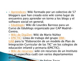    - Aprendices: Wiki formado por un colectivo de 57
    bloggers que han creado este wiki como lugar de
    encuentro para aprender en torno a los blogs y el
    software social en general.
    - Edublogki: Wiki de Lourdes Barroso para un
    Curso de Edublogs organizado por CAP Madrid-
    Centro.
    - Wiki de DigiZen: Wiki de Mario Núñez
    - EPICTIC: Línea de trabajo del grupo DIM-
    UAB para la "Elaboración de un modelo de Plan de
    Integración Curricular de las TIC" en los colegios de
    educación infantil y primaria (EPICTIC).
    - Wiki de recursos: wiki cin recursos de un Instituto
    (no se especifica cuál) con varios departamentos
    didácticos.
 