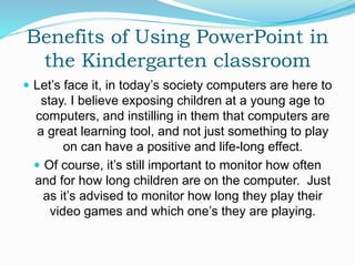 Benefits of Using PowerPoint in
the Kindergarten classroom
 Let’s face it, in today’s society computers are here to
stay. I believe exposing children at a young age to
computers, and instilling in them that computers are
a great learning tool, and not just something to play
on can have a positive and life-long effect.
 Of course, it’s still important to monitor how often
and for how long children are on the computer. Just
as it’s advised to monitor how long they play their
video games and which one’s they are playing.
 