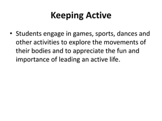 Keeping Active
• Students engage in games, sports, dances and
  other activities to explore the movements of
  their bodies and to appreciate the fun and
  importance of leading an active life.
 