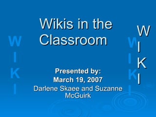 Wikis in the  Classroom Presented by: March 19, 2007 Darlene Skaee and Suzanne McGuirk W I K I W I K I 