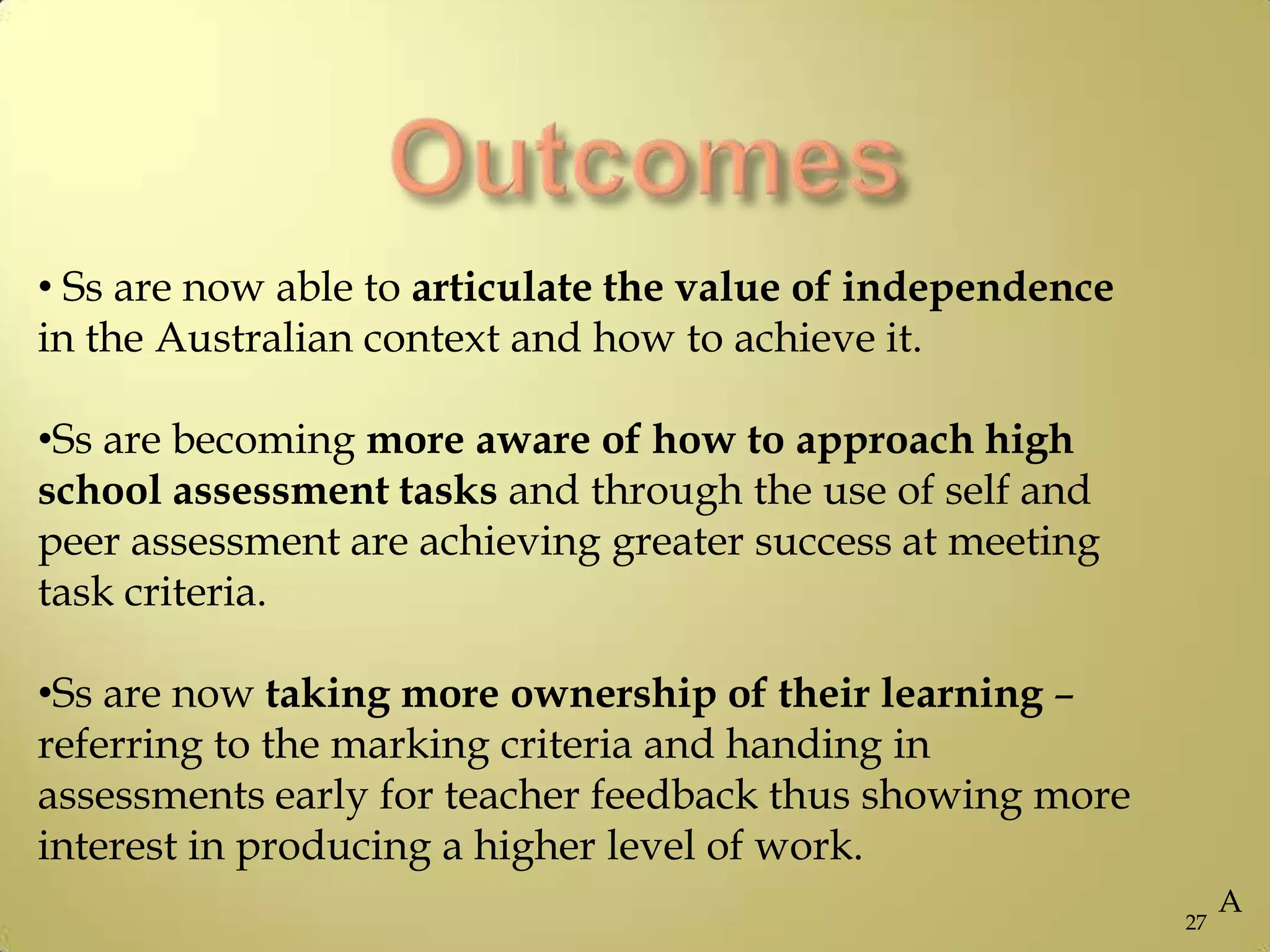 27
• Ss are now able to articulate the value of independence
in the Australian context and how to achieve it.
•Ss are becoming more aware of how to approach high
school assessment tasks and through the use of self and
peer assessment are achieving greater success at meeting
task criteria.
•Ss are now taking more ownership of their learning –
referring to the marking criteria and handing in
assessments early for teacher feedback thus showing more
interest in producing a higher level of work.
A
 