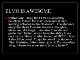 ELMO IS AWESOME Reflection:   Using the ELMO is incredibly beneficial to both the instruction and student learning activities in the classroom.  The students enjoy the ability to share answers, thoughts, ideas, and drawings.  I am able to model and guide them better, since I have the ability to not only instruct them on what to do, but MODEL how it should be done!  To quote one of my students:  “Mrs. Christian, I like it when you do this modeling thing, it helps me understand (much) better!” 
