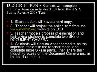 DESCRIPTION  -  Students will complete grammar items on indicator 3.1.4 from the H.S.A Public Release 2008 Test.  1.  Each student will have a hard-copy.  2.  Teacher will project the online item from the  www.mdk12.org  website on LCD 3. Teacher models process of elimination and test-taking strategy to complete two SRs on DOCUMENT CAMERA. 4.  Students will discuss what seemed to be the important factors in the teacher model and complete more SRs in pairs…then share their thought-process on the Document Camera just as the teacher modeled.  