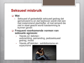 Seksueel misbruikWatSeksueel of gedeeltelijk seksueel gedrag dat gemotiveerd is en dat bedreven wordt met een niet instemmend slachtoffer, of met iemand die niet in staat geacht wordt toestemming te kunnen geven Frequent voorkomende vormen van seksuele agressie: ‘Hands on’ delicten : verkrachting, aanranding, pedoseksueel gedrag, incest 
