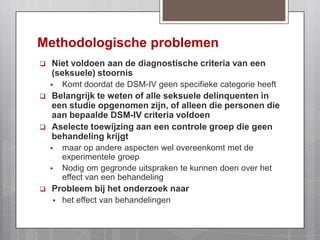 ‘Hands off’delicten : exhibitionisme en voyeurismeMethodologische problemenNiet voldoen aan de diagnostische criteria van een (seksuele) stoornisKomt doordat de DSM-IV geen specifieke categorie heeftBelangrijk te weten of alle seksuele delinquenten in een studie opgenomen zijn, of alleen die personen die aan bepaalde DSM-IV criteria voldoenAselecte toewijzing aan een controle groep die geen behandeling krijgtmaar op andere aspecten wel overeenkomt met de experimentele groep Nodig om gegronde uitspraken te kunnen doen over het effect van een behandeling Probleem bij het onderzoek naarhet effect van behandelingen