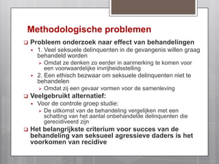 Methodologische problemenProbleem onderzoek naar effect van behandelingen1. Veel seksuele delinquenten in de gevangenis willen graag behandeld wordenOmdat ze denken zo eerder in aanmerking te komen voor een voorwaardelijke invrijheidsstelling2. Een ethisch bezwaar om seksuele delinquenten niet te behandelen Omdat zij een gevaar vormen voor de samenlevingVeelgebruikt alternatief: Voor de controle groep studie:De uitkomst van de behandeling vergelijken met een schatting van het aantal onbehandelde delinquenten die gerecidiveerd zijnHet belangrijkste criterium voor succes van de behandeling van seksueel agressieve daders is het voorkomen van recidive