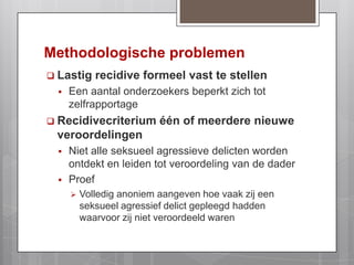 Methodologische problemenLastig recidive formeel vast te stellenEen aantal onderzoekers beperkt zich tot zelfrapportageRecidivecriterium één of meerdere nieuwe veroordelingenNiet alle seksueel agressieve delicten worden ontdekt en leiden tot veroordeling van de daderProefVolledig anoniem aangeven hoe vaak zij een seksueel agressief delict gepleegd hadden waarvoor zij niet veroordeeld waren