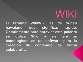 WIKI El término WikiWiki es de origen hawaiano que significa: rápido. Comúnmente para abreviar esta palabra se utiliza Wiki y en términos tecnológicos es un software para la creación de contenido de forma colaborativa 
