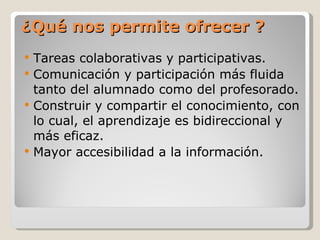 ¿Qué nos permite ofrecer ? Tareas colaborativas y participativas. Comunicación y participación más fluida tanto del alumnado como del profesorado.  Construir y compartir el conocimiento, con lo cual, el aprendizaje es bidireccional y más eficaz. Mayor accesibilidad a la información.  