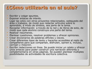 Escribir y colgar apuntes. Exponer enlaces de interés. Ligar las wikis con otros proyectos relacionados,  webquests del área o trabajos, de modo que r edactar artículos sobre lo aprendido, a modo de síntesis, sea parte de la tarea. Recopilar información  a través de la red y de libros de exto, de modo que cada alumno construya una parte del tema.  Realizar resúmenes. Plantear cuestiones, resolver problemas y ofrecer opiniones. Crear diccionarios de palabras difíciles y claves. Crear diferentes tipos de texto y hacerlos accesibles al resto de compañeros para que compartan, disfruten, opinen e, incluso, corrijan y mejoren. Escribir redacciones en línea. Se puede iniciar un relato y ofrecer unos enlaces para poder construir una narración diferente o complementaria en otras páginas. Se pueden plantear múltiples posibilidades de actividades de escritura colectiva. ¿Cómo utilizarla en el aula? 