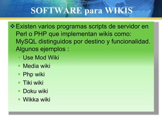 SOFTWARE para WIKISExisten varios programas scripts de servidor en Perl o PHP que implementan wikis como: MySQL distinguidos por destino y funcionalidad. Algunos ejemplos :Use Mod WikiMedia wikiPhp wikiTiki wikiDoku wikiWikka wiki
