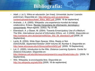Bibliografía:Adell, J. (s.f.). Wikis en educación. [en línea]. Universitat Jaume I (versión preliminar). Disponible en: http://elbonia.cent.uji.es/jordi/wp-content/uploads/docs/Adell_Wikis_MEC.pdf  [2009, 16 de septiembre]Andrade, J. A. (2005). Wikipedia: una experiencia mundial de trabajo colaborativo. Enlace. Revista Venezolana de información, tecnología y conocimiento. Mayo-agosto. 2(002). Pp: 81-86.Ebersbach, A. y Glaser, M. (2004). Towards Emancipatory Use of a Medium: The Wiki. International Journal of InformationEthics, vol. 2 (2004). Disponible en: http://container.zkm.de/ijie/ijie/no002/ijie_002_09_ebersbach.pdf [2009, 20 Septiembre].Lamb, B. (2004). Wide Open Spaces: Wikis, Ready or Not. EDUCAUSE, September/October 2004 Volume 39, Number 5. Disponible en: http://www.educause.edu/ir/library/pdf/erm0452.pdf  [2009, 19 Septiembre].Lot, C. (2005). Introduction to the Wiki. Distance Learning Systems. Center for Distance Education. Disponible en: http://distance.uaf.edu/dls/resources/present/cc-aug-04/wiki/index.cfm  [2009, 19 Septiembre].Wiki. Wikipedia, la enciclopedia libre. Disponible en: http://es.wikipedia.org/wiki/Wiki [2009, 18 de septiembre]