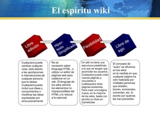 El espíritu wikiHiper-textoSimplificadoLibreediciónFlexibilidadLibre deegoNo esnecesario saber lenguage HTML, o utilizar un editor de páginas web para colaborar en un wiki. El lenguaje de los wikis elimina los elementos noimprescindibles del HTML y lo reduce a lo esencial.Un wiki no tiene una estructura predefinida a la que se tengan que acomodar los usuarios. Cualquiera puede crear nuevas páginas y vincularlas a cualesquiera otras páginas existentes. Para crear una página nueva, en la mayoría de los wikis, basta con escribir su título en CamelCaseCualquierapuedecambiarcualquiercosa: está abierto a las aportaciones e intervenciones de cualquier persona que lo desee. Cualquiera puede incluir sus ideas y conocimientos o modificar las ideas expresadas por otros previamenteEl concepto de “autor” se difumina en los wikisen la medida en que cualquier página ha sido realizada por múltiples personas que añaden,borran, enmiendan, comentan, etc. lo escrito por quienes les han precedido