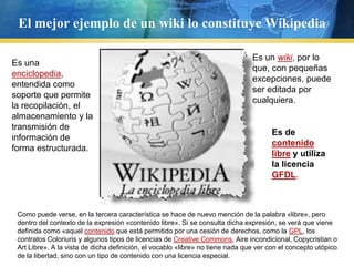 El mejor ejemplo de un wiki lo constituye WikipediaEs un wiki, por lo que, con pequeñas excepciones, puede ser editada por cualquiera. Es una enciclopedia, entendida como soporte que permite la recopilación, el almacenamiento y la transmisión de información de forma estructurada. Es de contenido libre y utiliza la licencia GFDL. Como puede verse, en la tercera característica se hace de nuevo mención de la palabra «libre», pero dentro del contexto de la expresión «contenido libre». Si se consulta dicha expresión, se verá que viene definida como «aquel contenido que está permitido por una cesión de derechos, como la GPL, los contratos Coloriuris y algunos tipos de licencias de CreativeCommons, Aire incondicional, Copycristian o Art Libre». A la vista de dicha definición, el vocablo «libre» no tiene nada que ver con el concepto utópico de la libertad, sino con un tipo de contenido con una licencia especial.