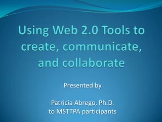 Using Web 2.0 Tools to create, communicate, and collaborate Presented by Patricia Abrego, Ph.D. to MSTTPA participants 