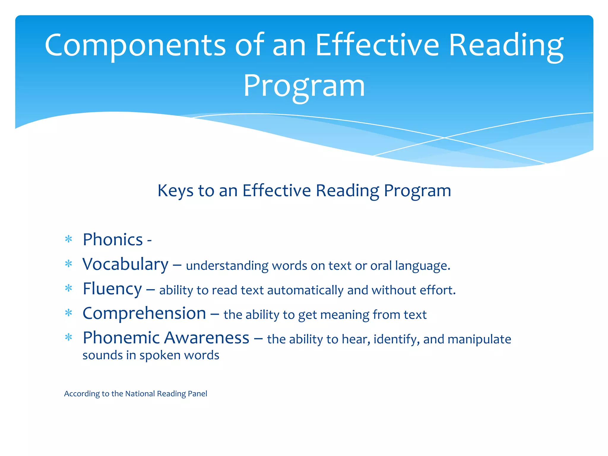 Keys to an Effective Reading Program Phonics - Vocabulary – understanding words on text or oral language.Fluency – ability to read text automatically and without effort.Comprehension – the ability to get meaning from textPhonemic Awareness – the ability to hear, identify, and manipulate sounds in spoken wordsAccording to the National Reading PanelComponents of an Effective Reading Program