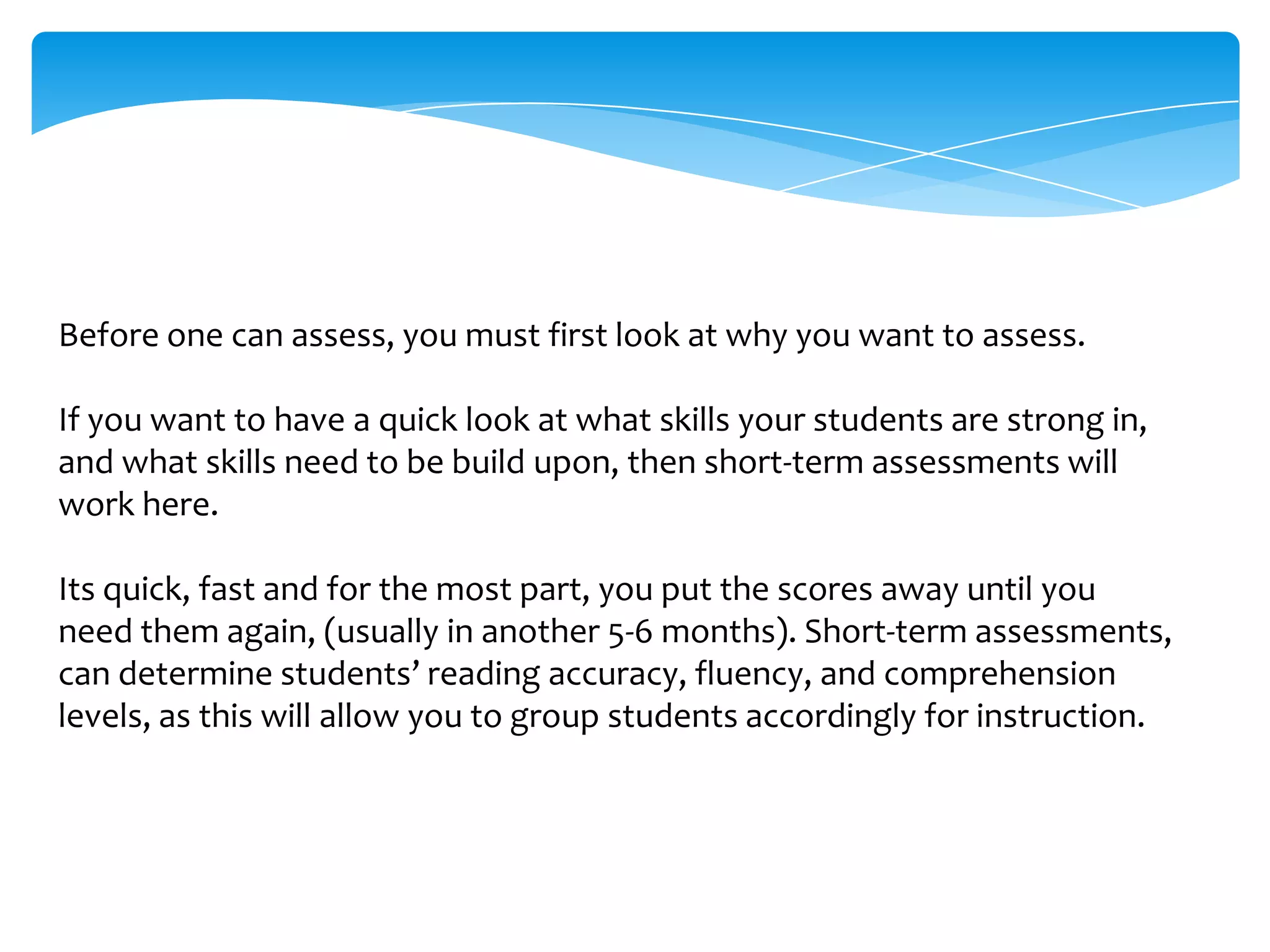 Before one can assess, you must first look at why you want to assess.   If you want to have a quick look at what skills your students are strong in, and what skills need to be build upon, then short-term assessments will work here. Its quick, fast and for the most part, you put the scores away until you need them again, (usually in another 5-6 months). Short-term assessments, can determine students’ reading accuracy, fluency, and comprehension levels, as this will allow you to group students accordingly for instruction.  