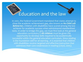 Education and the law In 2001, the Federal Government mandated that states attempt to close the academic achievement gap, also known as No Child Left Behind Act. Children with disabilities have scored among the low achiever for academic success when administered standardized tests. In order to bridge this gap, we must first look at the general education curriculum.(1) All children must be given the opportunity to develop skills required to be academically successful within the general education curriculum. Since reading is the foundation skill for all learning , it is essential that children with disabilities receive targeted and effective instruction that addresses their core weaknesses in reading (Lloyd, 2005).  