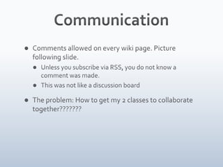 CommunicationComments allowed on every wiki page. Picture following slide. Unless you subscribe via RSS, you do not know a comment was made.This was not like a discussion boardThe problem: How to get my 2 classes to collaborate together???????