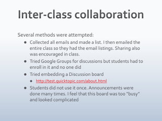 Inter-class collaborationSeveral methods were attempted:Collected all emails and made a list. I then emailed the entire class so they had the email listings. Sharing also was encouraged in class.Tried Google Groups for discussions but students had to enroll in it and no one didTried embedding a Discussion boardhttp://test.quicktopic.com/about.htmlStudents did not use it once. Announcements were done many times. I feel that this board was too “busy” and looked complicated