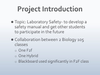 Project IntroductionTopic: Laboratory Safety- to develop a safety manual and get other students to participate in the futureCollaboration between 2 Biology 105 classesOne F2f
