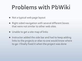 Problems with PbWikiNot a typical web page layoutRight sided navigation with several different boxes that were not similar to other web sitesUnable to get a site map of linksInstructor added the side bar and had to keep adding links to the projects or else no one would know where to go- I finally fixed it when the project was done