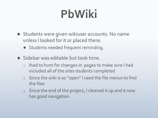 PbWikiStudents were given wikiuser accounts. No name unless I looked for it or placed there.Students needed frequent reminding. Sidebar was editable but took time. I had to hunt for changes in  pages to make sure I had included all of the sites students completed