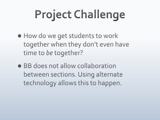 Project ChallengeHow do we get students to work together when they don’t even have time to be together?BB does not allow collaboration between sections. Using alternate technology allows this to happen. 