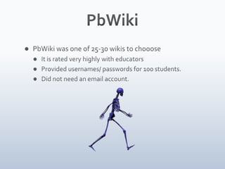 PbWikiPbWiki was one of 25-30 wikis to choooseIt is rated very highly with educatorsProvided usernames/ passwords for 100 students.Did not need an email account.Private vs. public