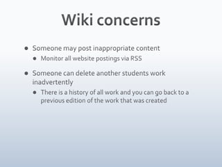 Wiki concernsSomeone may post inappropriate contentMonitor all website postings via RSSSomeone can delete another students work inadvertentlyThere is a history of all work and you can go back to a previous edition of the work that was created