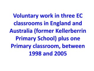 Voluntary work in three EC 
classrooms in England and 
Australia (former Kellerberrin 
Primary School) plus one 
Primary classroom, between 
1998 and 2005 
 