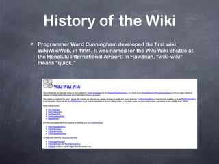 History of the Wiki Programmer Ward Cunningham developed the first wiki, WikiWikiWeb, in 1994. It was named for the Wiki Wiki Shuttle at the Honolulu International Airport: In Hawaiian, “wiki-wiki” means “quick.” 