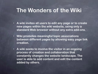 The Wonders of the Wiki A wiki invites all users to edit any page or to create new pages within the wiki website, using only a standard Web browser without any extra add-ons. Wiki promotes meaningful topic associations between different pages by allowing easy page link creation. A wiki seeks to involve the visitor in an ongoing process of creation and collaboration that constantly changes the website landscape. The user is able to add content and edit the content added by others. 