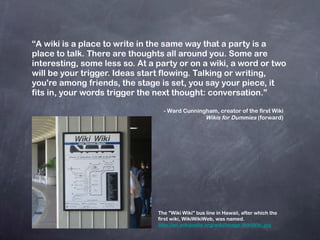 “ A wiki is a place to write in the same way that a party is a place to talk. There are thoughts all around you. Some are interesting, some less so. At a party or on a wiki, a word or two will be your trigger. Ideas start flowing. Talking or writing, you're among friends, the stage is set, you say your piece, it fits in, your words trigger the next thought: conversation.” - Ward Cunningham, creator of the first Wiki   Wikis for Dummies  (forward) The "Wiki Wiki" bus line in Hawaii, after which the first wiki, WikiWikiWeb, was named. http://en.wikipedia.org/wiki/Image:WikiWiki.jpg 
