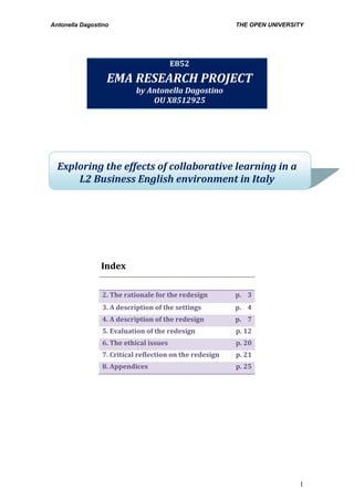 Antonella Dagostino THE OPEN UNIVERSITY
1
Exploring the effects of collaborative learning in a
L2 Business English environment in Italy
Index
1. Focus of the project p. 2
2. The rationale for the redesign p. 3
3. A description of the settings p. 4
4. A description of the redesign p. 7
5. Evaluation of the redesign p. 12
6. The ethical issues p. 20
7. Critical reflection on the redesign p. 21
8. Appendices p. 25
E852
EMA RESEARCH PROJECT
by Antonella Dagostino
OU X8512925
 