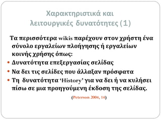 Χαρακτηριστικά και  λειτουργικές   δυνατότητες  (1) Τα περισσότερα  wikis  παρέχουν στον χρήστη ένα σύνολο   εργαλείων πλοήγησης ή εργαλείων κοινής χρήσης όπως: Δυνατότητα επεξεργασίας σελίδας   Να δει τις σελίδες που άλλαξαν πρόσφατα Τη  δυνατότητα  ‘History’  για να δει ή να κυλήσει πίσω σε μια προηγούμενη έκδοση της σελίδας.   ( Peterson 2004, 14 )   