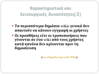 Χαρακτηριστικά και  λειτουργικές   δυνατότητες (3) Τα περισσότερα δημόσια  wikis  γενικά δεν απαιτούν να κάνουν εγγραφή οι χρήστες   Οι προσθήκες είτε οι τροποποιήσεις που γίνονται σε ένα  wiki  από τους χρήστες κατά κανόνα δεν κρίνονται πριν τη δημοσίευση   ( en.wikipedia.org/wiki/Wiki ) 