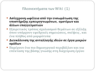 Πλεονεκτήματα των  Wiki (1) Ασύγχρονη ωφέλεια από την ενσωμάτωση της υποστήριξης εμπειρογνωμόνων,  ομοτίμων και άλλων επαγγελματιών Εξαιρετικός τρόπος σχολιασμού θεμάτων σε εξέλιξη όπου υπάρχουν εφεδρικές σημειώσεις ,  σκέψεις  ,  και ένα πλήθος από μορφότυπα Διευκόλυνση της ανταλλαγής ιδεών σε έργα μικρών ομάδων Παρέχουν ένα πιο δημιουργικό περιβάλλον και για επέκταση της βάσης γνώσης στη διαχείριση έργου 