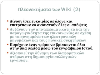 Πλεονεκτήματα των  Wiki (2) Δίνουν ίσες ευκαιρίες σε όλους και επιτρέπουν να ακουστούν όλες οι απόψεις Αυξάνουν την αποτελεσματικότητα και την παραγωγικότητα της επικοινωνίας σε σχέση με τα συνημμένα των ηλεκτρονικών μηνυμάτων και τους πίνακες συζητήσεων Παρέχουν έναν τρόπο να βρίσκονται όλοι στην ίδια σελίδα μέσω του εγγράψιμου Ιστού.   Αξιοποιεί την δύναμη των διαφορετικών ατόμων στη δημιουργία συλλογικών εργασιών.   
