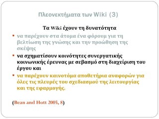 Πλεονεκτήματα των  Wiki (3) Τα  Wiki  έχουν τη δυνατότητα  να παρέχουν στα άτομα ένα φόρουμ για τη βελτίωση της γνώσης και την προώθηση της σκέψης να σχηματίσουν κοινότητες συνεργατικής κοινωνικής έρευνας με σεβασμό στη διαχείριση του έργου και να παρέχουν καινοτόμα αποθετήρια αναφορών για όλες τις πλευρές του σχεδιασμού της λειτουργίας και της εφαρμογής. ( Bean and Hott 2005, 8 ) 