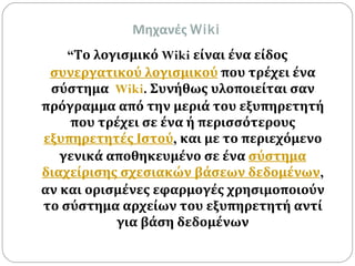 Μηχανές  Wiki “ Το λογισμικό  Wiki  είναι ένα είδος  συνεργατικού λογισμικού  που τρέχει ένα σύστημα  Wiki .  Συνήθως υλοποιείται σαν πρόγραμμα από την μεριά του εξυπηρετητή που τρέχει σε ένα ή περισσότερους  εξυπηρετητές Ιστού ,  και με το περιεχόμενο γενικά αποθηκευμένο σε ένα  σύστημα διαχείρισης σχεσιακών βάσεων δεδομένων ,  αν και ορισμένες εφαρμογές χρησιμοποιούν το σύστημα αρχείων του εξυπηρετητή αντί για βάση δεδομένων 
