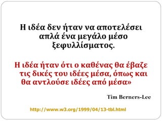 Η ιδέα δεν ήταν να αποτελέσει απλά ένα μεγάλο μέσο ξεφυλλίσματος . Η ιδέα ήταν ότι ο καθένας θα έβαζε τις δικές του ιδέες μέσα, όπως και θα αντλούσε ιδέες από μέσα»    Tim Berners-Lee http://www.w3.org/1999/04/13-tbl.html   