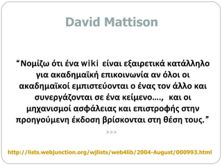 “ Νομίζω ότι ένα  wiki  είναι εξαιρετικά κατάλληλο για ακαδημαϊκή επικοινωνία αν όλοι οι ακαδημαϊκοί εμπιστεύονται ο ένας τον άλλο και συνεργάζονται σε ένα κείμενο….,  και οι μηχανισμοί ασφάλειας και επιστροφής στην προηγούμενη έκδοση βρίσκονται στη θέση τους .” >>>   http://lists.webjunction.org/wjlists/web4lib/2004-August/000993.html   David Mattison 