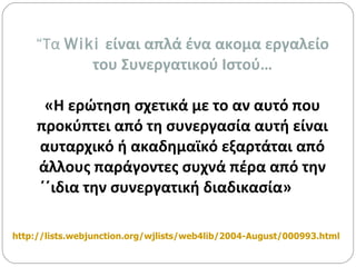 “ Τα  Wiki  είναι απλά ένα ακομα εργαλείο του Συνεργατικού Ιστού… «Η ερώτηση σχετικά με το αν αυτό που προκύπτει από τη συνεργασία αυτή είναι αυταρχικό ή ακαδημαϊκό εξαρτάται από άλλους παράγοντες συχνά πέρα από την ΄΄ιδια την συνεργατική διαδικασία» http://lists.webjunction.org/wjlists/web4lib/2004-August/000993.html   