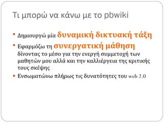 Τι μπορώ να κάνω με το  pbwiki Δημιουργώ μία  δυναμική δικτυακή τάξη Εφαρμόζω τη  συνεργατική μάθηση  δίνοντας το μέσο για την ενεργή συμμετοχή των μαθητών μου αλλά και την καλλιέργεια της κριτικής τους σκέψης Ενσωματώνω πλήρως τις δυνατότητες του  web 2.0 