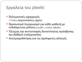Εργαλεία του  pbwiki Πολυμεσικές εφαρμογές Video, παρουσιάσεις, ήχους Προσωπικό λογαριασμό για κάθε μαθητή με ευδιάκριτους ρόλους  (reader, writer,admin) Έλεγχος και συντονισμός δυνατότητας πρόσβασης και βαθμού επεξεργασίας Ανατροφοδότηση για τις πρόσφατες αλλαγές 