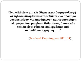 “ Ένα  wiki  είναι μια ελεύθερα επεκτάσιμη συλλογή αλληλοσυνδεομένων ιστοσελίδων, ένα σύστημα υπερκειμένου   για αποθήκευση και τροποποίηση πληροφορίας- μια βάση δεδομένων, όπου κάθε σελίδα είναι εύκολα επεξεργάσιμη από οποιοδήποτε χρήστη.  … .”   ( Leuf and Cunningham 2001, 14 )   