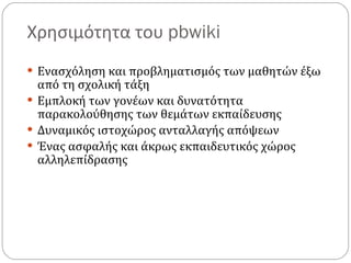Χρησιμότητα του  pbwiki  Ενασχόληση και προβληματισμός των μαθητών έξω από τη σχολική τάξη  Εμπλοκή των γονέων και δυνατότητα παρακολούθησης των θεμάτων εκπαίδευσης Δυναμικός ιστοχώρος ανταλλαγής απόψεων Ένας ασφαλής και άκρως εκπαιδευτικός χώρος αλληλεπίδρασης 
