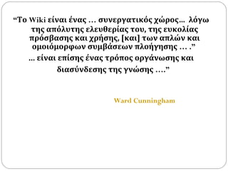 “ Το  Wiki  είναι ένας  …  συνεργατικός χώρος…   λόγω της απόλυτης ελευθερίας του, της ευκολίας πρόσβασης και χρήσης, [και] των απλών και ομοιόμορφων συμβάσεων πλοήγησης  … .”  ...  είναι επίσης ένας τρόπος οργάνωσης και διασύνδεσης της γνώσης  ….”   Ward Cunningham   
